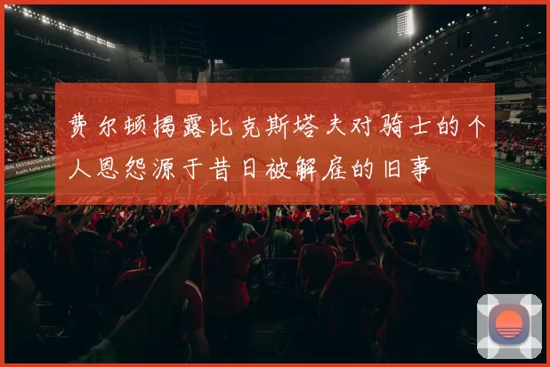 费尔顿揭露比克斯塔夫对骑士的个人恩怨源于昔日被解雇的旧事