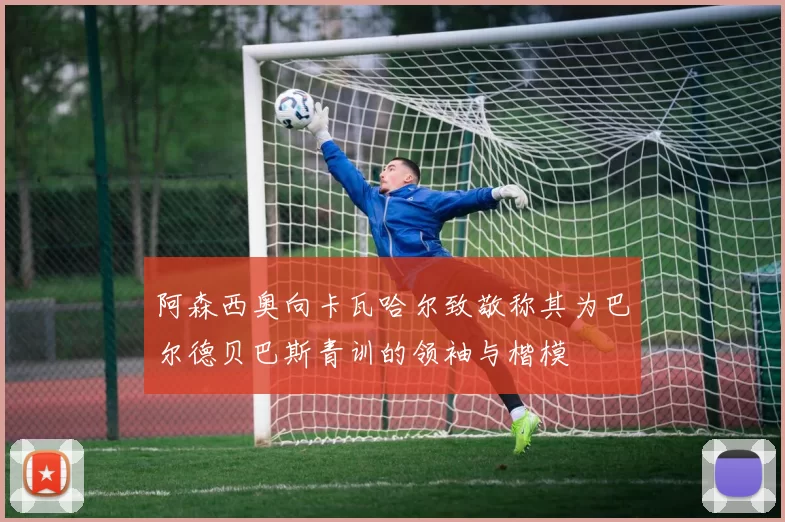 阿森西奥向卡瓦哈尔致敬称其为巴尔德贝巴斯青训的领袖与楷模