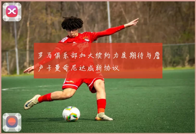 罗马俱乐部加大续约力度期待与詹卢卡曼奇尼达成新协议