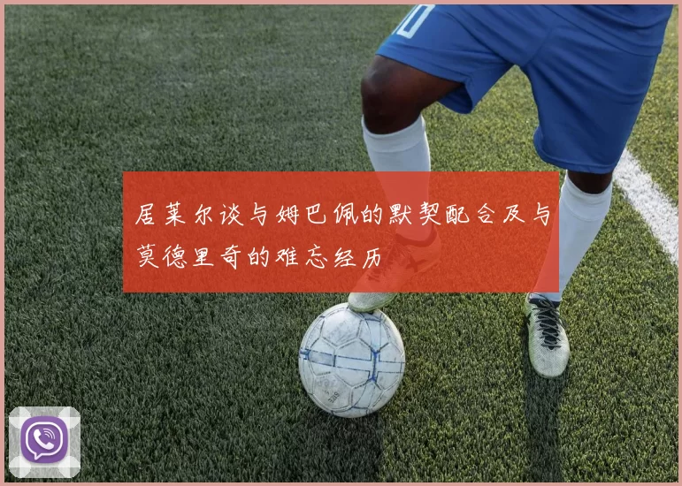 居莱尔谈与姆巴佩的默契配合及与莫德里奇的难忘经历