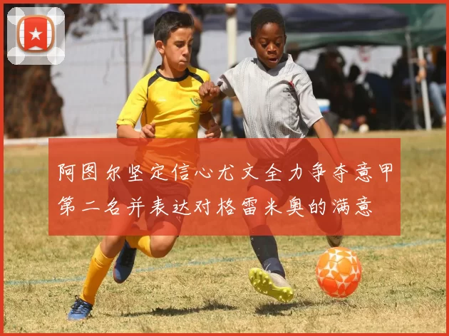阿图尔坚定信心尤文全力争夺意甲第二名并表达对格雷米奥的满意