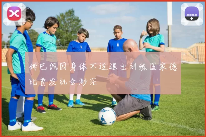 姆巴佩因身体不适退出训练国家德比首发机会渺茫