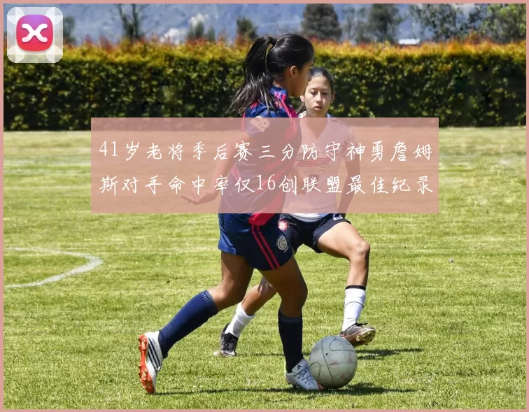 41岁老将季后赛三分防守神勇詹姆斯对手命中率仅16创联盟最佳纪录