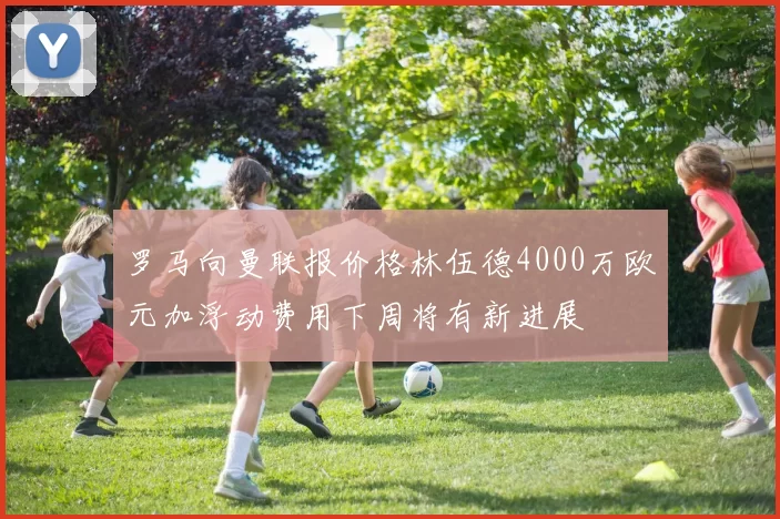 罗马向曼联报价格林伍德4000万欧元加浮动费用下周将有新进展
