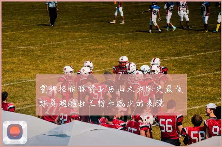 霍姆格伦称赞亚历山大为队史最佳球员超越杜兰特和威少的表现