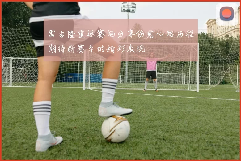 雷吉隆重返赛场分享伤愈心路历程期待新赛季的精彩表现