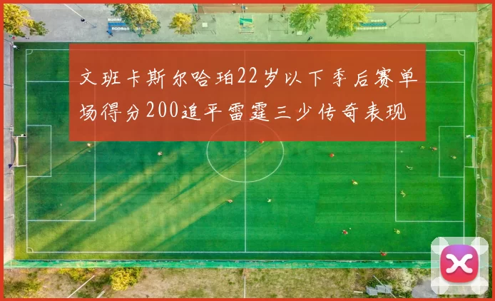 文班卡斯尔哈珀22岁以下季后赛单场得分200追平雷霆三少传奇表现