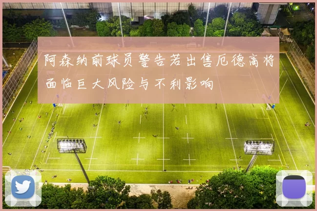 阿森纳前球员警告若出售厄德高将面临巨大风险与不利影响