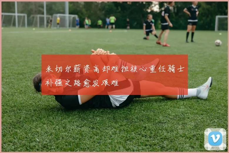 米切尔薪资高却难担核心重任骑士补强之路愈发艰难