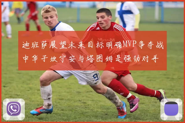 迪班萨展望未来目标明确MVP争夺战中华子坎宁安与塔图姆是强劲对手