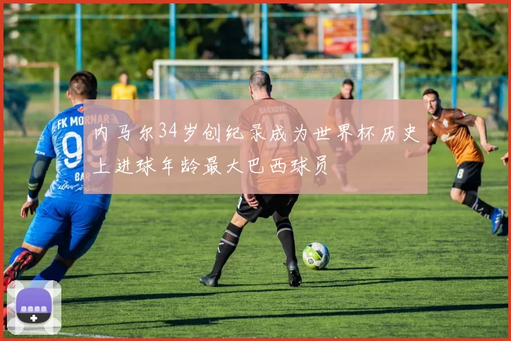 内马尔34岁创纪录成为世界杯历史上进球年龄最大巴西球员