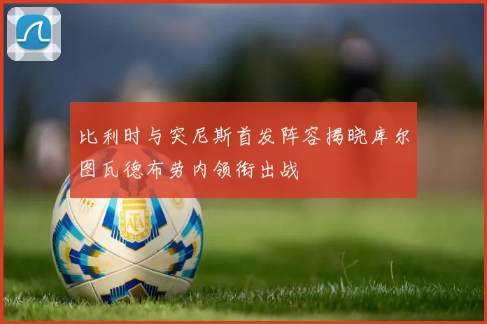 比利时与突尼斯首发阵容揭晓库尔图瓦德布劳内领衔出战