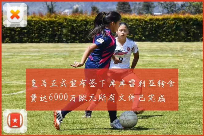 皇马正式宣布签下库库雷利亚转会费达6000万欧元所有文件已完成