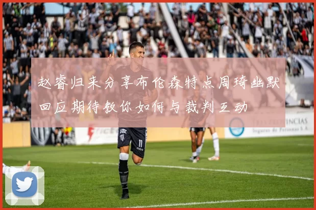 赵睿归来分享布伦森特点周琦幽默回应期待教你如何与裁判互动