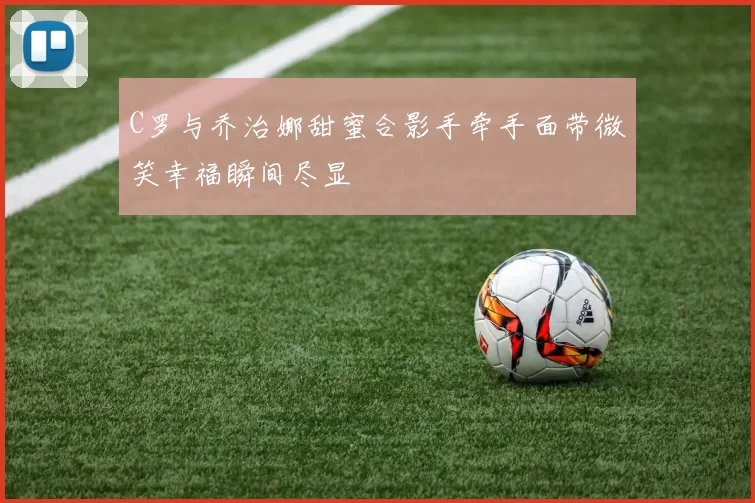 C罗与乔治娜甜蜜合影手牵手面带微笑幸福瞬间尽显