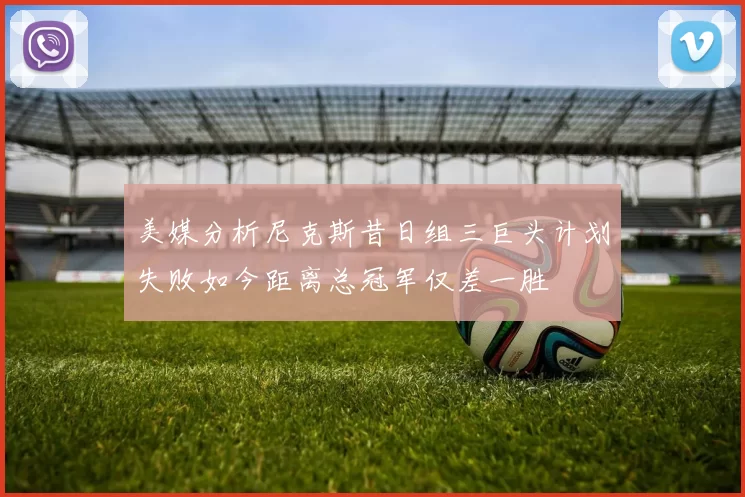 美媒分析尼克斯昔日组三巨头计划失败如今距离总冠军仅差一胜
