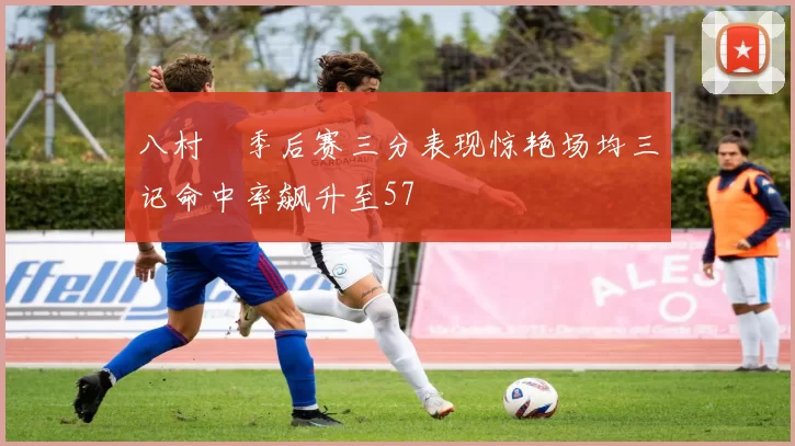 八村塁季后赛三分表现惊艳场均三记命中率飙升至57