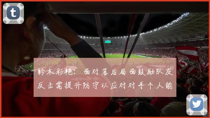 铃木彩艳：面对落后局面鼓励队友反击需提升防守以应对对手个人能力